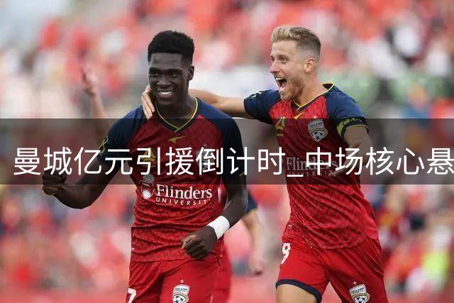 曼城亿元引援倒计时 中场核心悬念待解